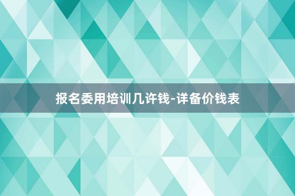报名委用培训几许钱-详备价钱表
